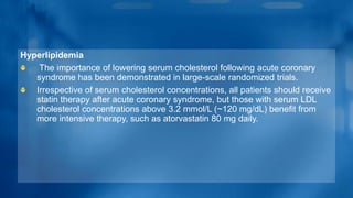 Hyperlipidemia
The importance of lowering serum cholesterol following acute coronary
syndrome has been demonstrated in large-scale randomized trials.
Irrespective of serum cholesterol concentrations, all patients should receive
statin therapy after acute coronary syndrome, but those with serum LDL
cholesterol concentrations above 3.2 mmol/L (~120 mg/dL) benefit from
more intensive therapy, such as atorvastatin 80 mg daily.
 