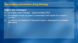 Secondary prevention drug therapy
Aspirin and clopidogrel
Low-dose aspirin therapy (approximately 25%)
Clopidogrel should be given in combination with aspirin for at least 3
months.
If patients are intolerant of long-term aspirin, clopidogrel is a suitable
alternative.
 