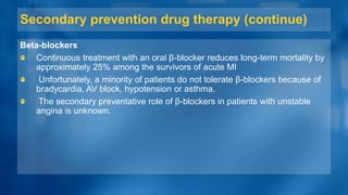 Secondary prevention drug therapy (continue)
Beta-blockers
Continuous treatment with an oral β-blocker reduces long-term mortality by
approximately 25% among the survivors of acute MI
Unfortunately, a minority of patients do not tolerate β-blockers because of
bradycardia, AV block, hypotension or asthma.
The secondary preventative role of β-blockers in patients with unstable
angina is unknown.
 
