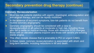 Secondary prevention drug therapy (continue)
Coronary Revascularization
Most low-risk patients stabilize with aspirin, clopidogrel, anticoagulation and
anti-anginal therapy, and can be rapidly mobilized.
In the absence of recurrent symptoms, low-risk patients do not benefit from
routine coronary angiography.
Coronary angiography should be considered with a view to
revascularization in all patients at moderate or high risk, including those
who fail to settle on medical therapy, those with extensive ECG changes,
those with an elevated plasma troponin and those with severe pre-existing
stable angina.
This often reveals disease that is amenable to PCI or urgent CABG.
In these cases, coronary revascularization is associated with short- and
long-term benefits, including reductions in MI and death.
 