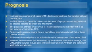 Prognosis
In almost one-quarter of all cases of MI, death occurs within a few minutes without
medical care.
Half the deaths occur within 24 hours of the onset of symptoms and about 40% of
all affected patients die within the first month.
The prognosis of those who survive to reach hospital is much better, with a 28-
day survival of more than 85%.
Patients with unstable angina have a mortality of approximately half that of those
patients with MI.
Early death is usually due to an arrhythmia and is independent of the extent of MI.
However, late outcomes are determined by the extent of myocardial damage, and
unfavorable features include poor left ventricular function, AV block and persistent
ventricular arrhythmias.
 