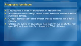 Prognosis (continue)
The prognosis is worse for anterior than for inferior infarcts.
Bundle branch block and high cardiac marker levels both indicate extensive
myocardial damage.
Old age, depression and social isolation are also associated with a higher
mortality.
Of those who survive an acute attack, more than 80% live for a further year,
about 75% for 5 years, 50% for 10 years and 25% for 20 years
 