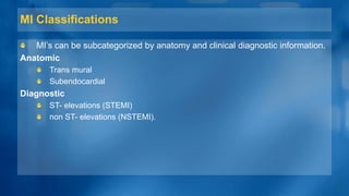 MI Classifications
MI’s can be subcategorized by anatomy and clinical diagnostic information.
Anatomic
Trans mural
Subendocardial
Diagnostic
ST- elevations (STEMI)
non ST- elevations (NSTEMI).
 