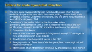 Criteria for acute myocardial infarction
The term acute myocardial infarction (MI) should be used when there is
evidence of myocardial necrosis in the clinical setting consistent with acute
myocardial ischemia. Under these conditions, any one of the following criteria
meets for the diagnosis of MI:
Detection of a rise and/or fall of cardiac biomarker values
(preferably cardiac troponin (cTn)), with at least one value above the 99th
centile upper reference limit (URL) and with at least one of the following:
1. Symptoms of ischemia
2. New or presumed new significant ST segment-T wave (ST-T) changes or
new left bundle branch block (LBBB)
3. Development of pathological Q waves in the ECG
4. Imaging evidence of new loss of viable myocardium or new regional wall
motion abnormality
5. Identification of an intracoronary thrombus by angiography or post-mortem
 