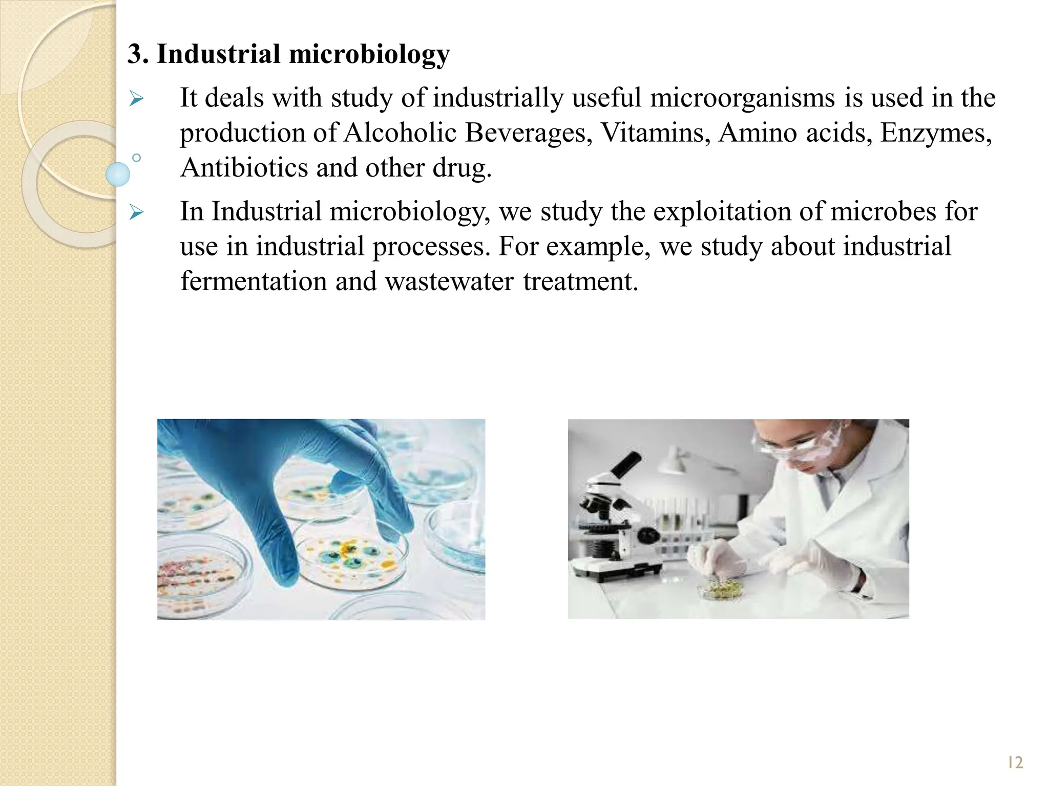 3. Industrial microbiology
 It deals with study of industrially useful microorganisms is used in the
production of Alcoholic Beverages, Vitamins, Amino acids, Enzymes,
Antibiotics and other drug.
 In Industrial microbiology, we study the exploitation of microbes for
use in industrial processes. For example, we study about industrial
fermentation and wastewater treatment.
12
 