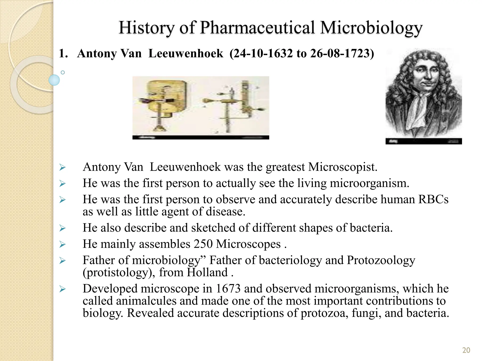 History of Pharmaceutical Microbiology
1. Antony Van Leeuwenhoek (24-10-1632 to 26-08-1723)
 Antony Van Leeuwenhoek was the greatest Microscopist.
 He was the first person to actually see the living microorganism.
 He was the first person to observe and accurately describe human RBCs
as well as little agent of disease.
 He also describe and sketched of different shapes of bacteria.
 He mainly assembles 250 Microscopes .
 Father of microbiology” Father of bacteriology and Protozoology
(protistology), from Holland .
 Developed microscope in 1673 and observed microorganisms, which he
called animalcules and made one of the most important contributions to
biology. Revealed accurate descriptions of protozoa, fungi, and bacteria.
20
 