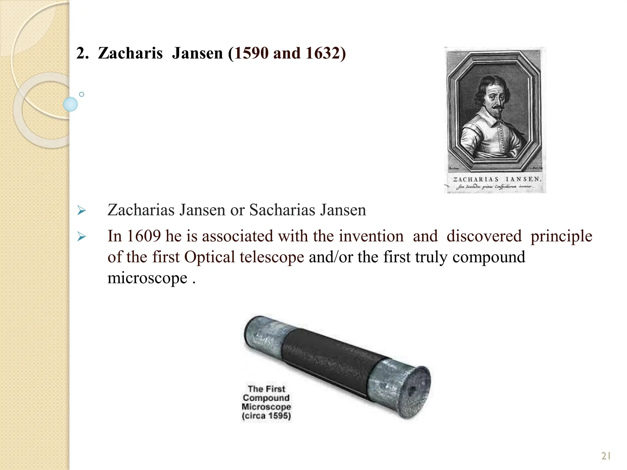 2. Zacharis Jansen (1590 and 1632)
 Zacharias Jansen or Sacharias Jansen
 In 1609 he is associated with the invention and discovered principle
of the first Optical telescope and/or the first truly compound
microscope .
21
 