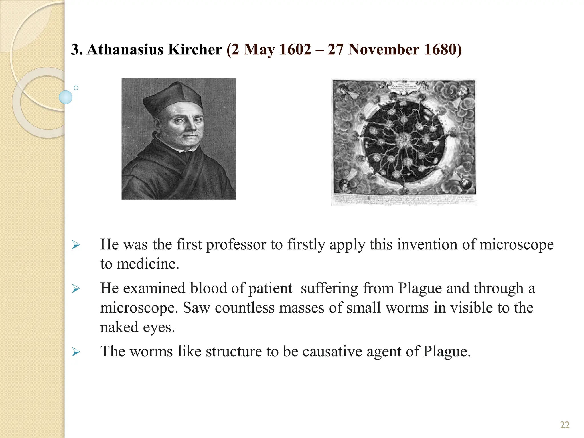 3. Athanasius Kircher (2 May 1602 – 27 November 1680)
 He was the first professor to firstly apply this invention of microscope
to medicine.
 He examined blood of patient suffering from Plague and through a
microscope. Saw countless masses of small worms in visible to the
naked eyes.
 The worms like structure to be causative agent of Plague.
22
 