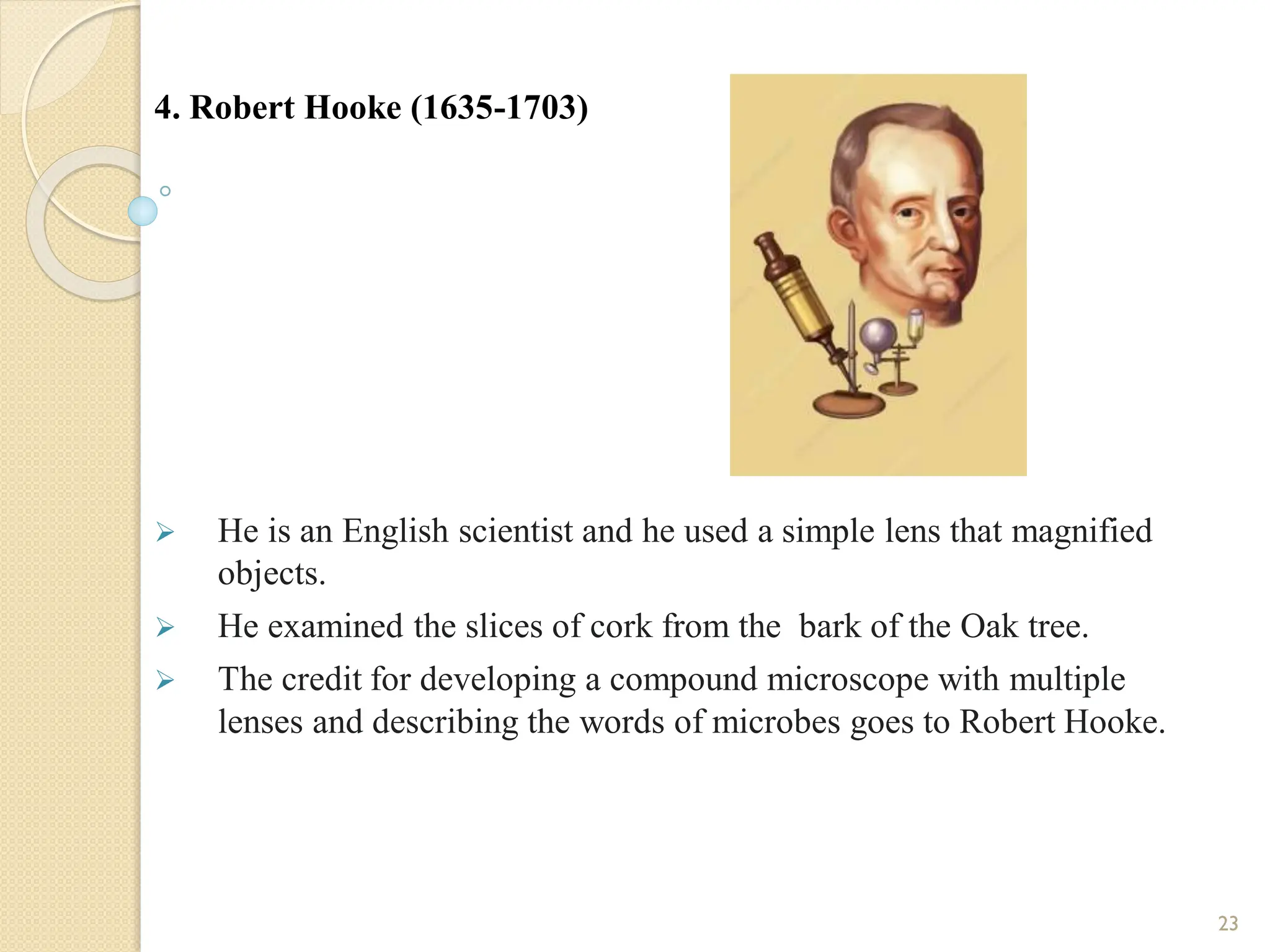 4. Robert Hooke (1635-1703)
 He is an English scientist and he used a simple lens that magnified
objects.
 He examined the slices of cork from the bark of the Oak tree.
 The credit for developing a compound microscope with multiple
lenses and describing the words of microbes goes to Robert Hooke.
23
 