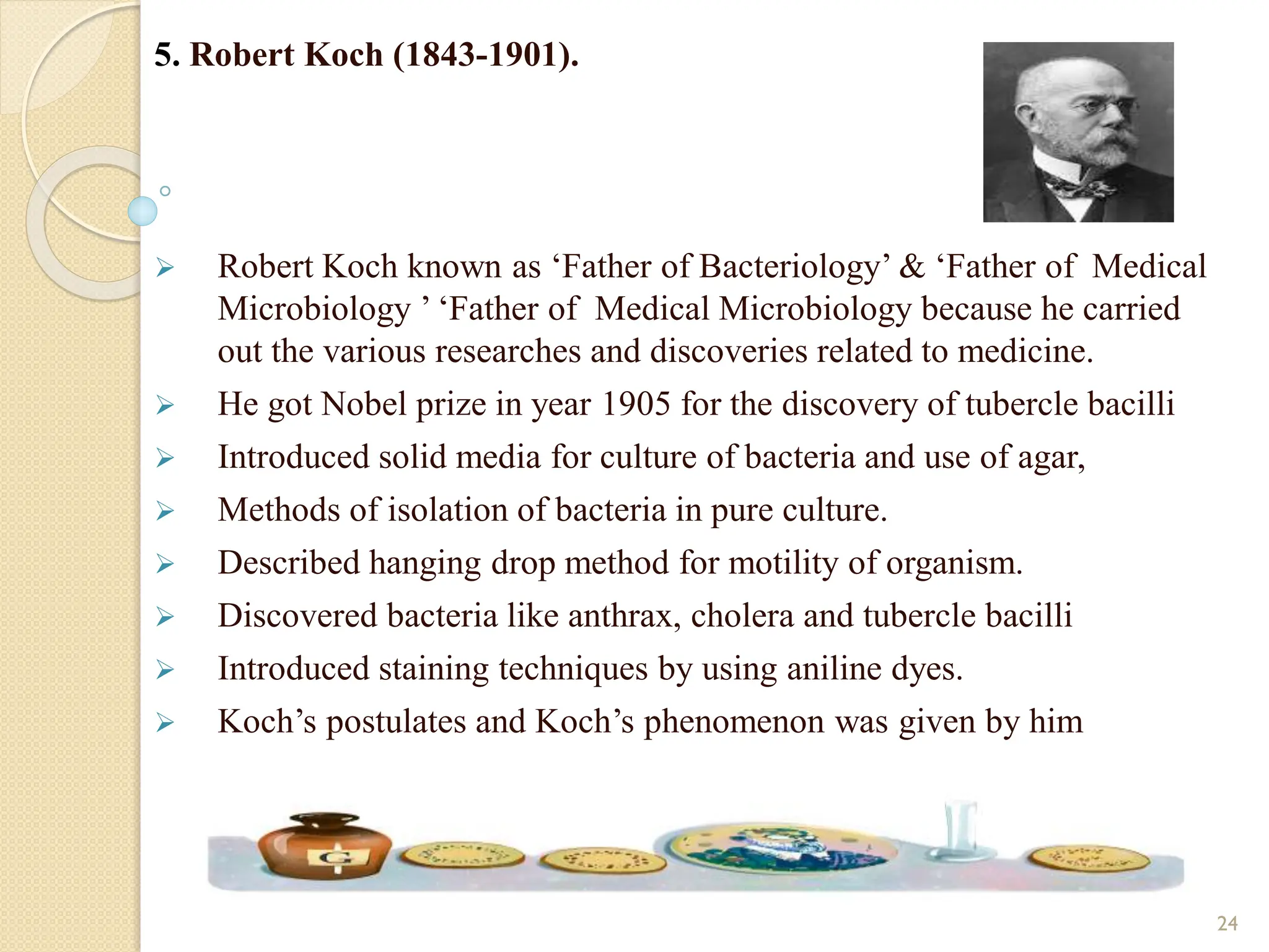 5. Robert Koch (1843-1901).
 Robert Koch known as ‘Father of Bacteriology’ & ‘Father of Medical
Microbiology ’ ‘Father of Medical Microbiology because he carried
out the various researches and discoveries related to medicine.
 He got Nobel prize in year 1905 for the discovery of tubercle bacilli
 Introduced solid media for culture of bacteria and use of agar,
 Methods of isolation of bacteria in pure culture.
 Described hanging drop method for motility of organism.
 Discovered bacteria like anthrax, cholera and tubercle bacilli
 Introduced staining techniques by using aniline dyes.
 Koch’s postulates and Koch’s phenomenon was given by him
24
 