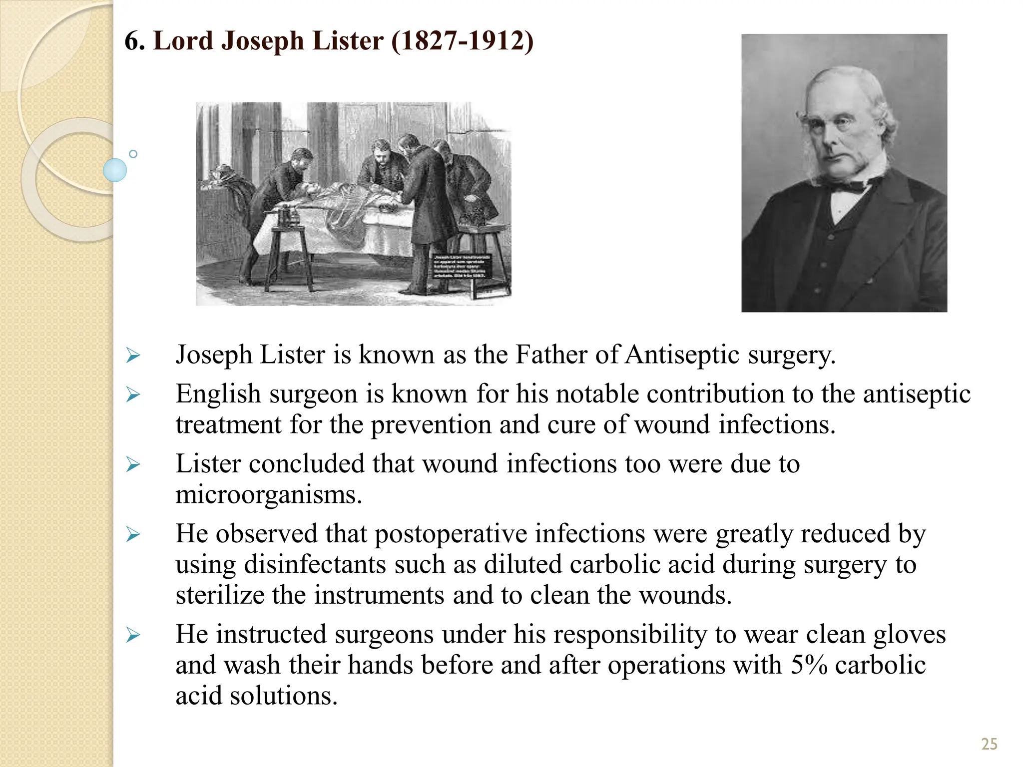 6. Lord Joseph Lister (1827-1912)
 Joseph Lister is known as the Father of Antiseptic surgery.
 English surgeon is known for his notable contribution to the antiseptic
treatment for the prevention and cure of wound infections.
 Lister concluded that wound infections too were due to
microorganisms.
 He observed that postoperative infections were greatly reduced by
using disinfectants such as diluted carbolic acid during surgery to
sterilize the instruments and to clean the wounds.
 He instructed surgeons under his responsibility to wear clean gloves
and wash their hands before and after operations with 5% carbolic
acid solutions.
25
 