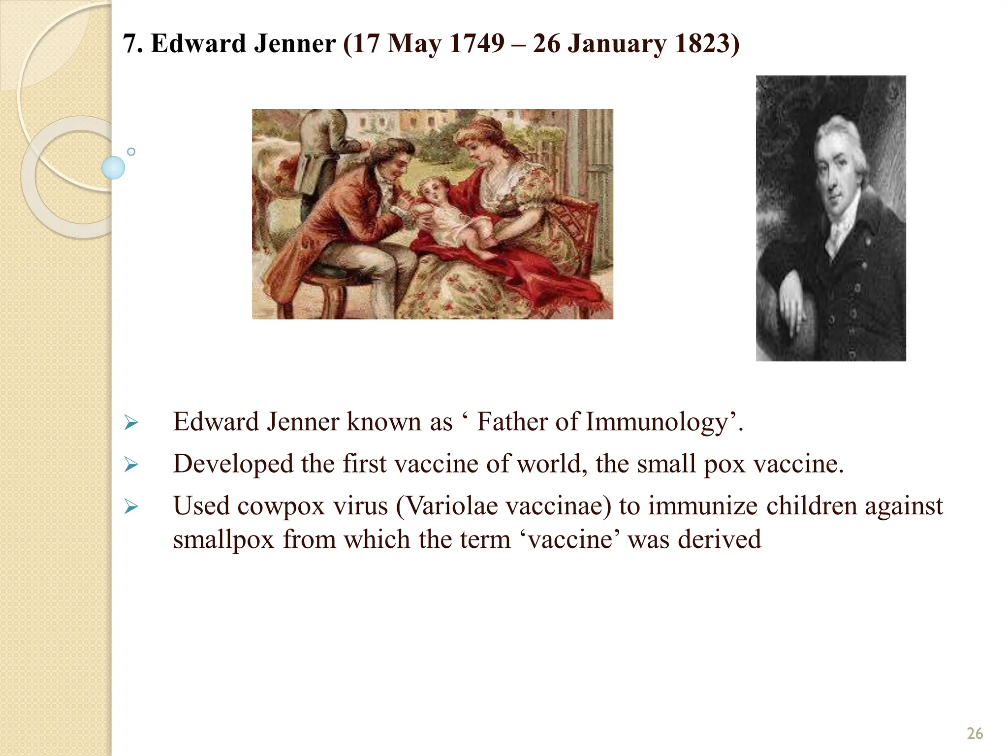 7. Edward Jenner (17 May 1749 – 26 January 1823)
 Edward Jenner known as ‘ Father of Immunology’.
 Developed the first vaccine of world, the small pox vaccine.
 Used cowpox virus (Variolae vaccinae) to immunize children against
smallpox from which the term ‘vaccine’ was derived
26
 