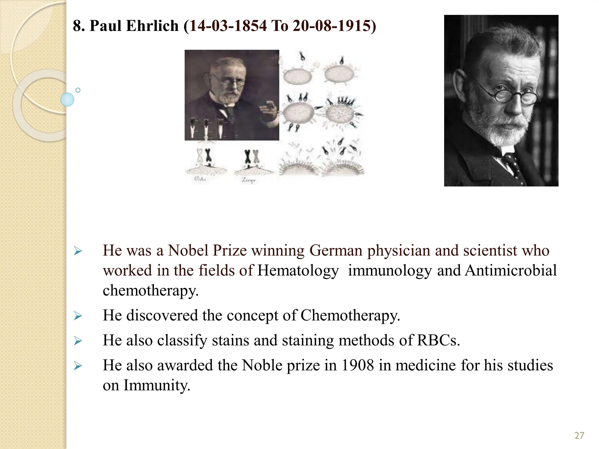 8. Paul Ehrlich (14-03-1854 To 20-08-1915)
 He was a Nobel Prize winning German physician and scientist who
worked in the fields of Hematology immunology and Antimicrobial
chemotherapy.
 He discovered the concept of Chemotherapy.
 He also classify stains and staining methods of RBCs.
 He also awarded the Noble prize in 1908 in medicine for his studies
on Immunity.
27
 