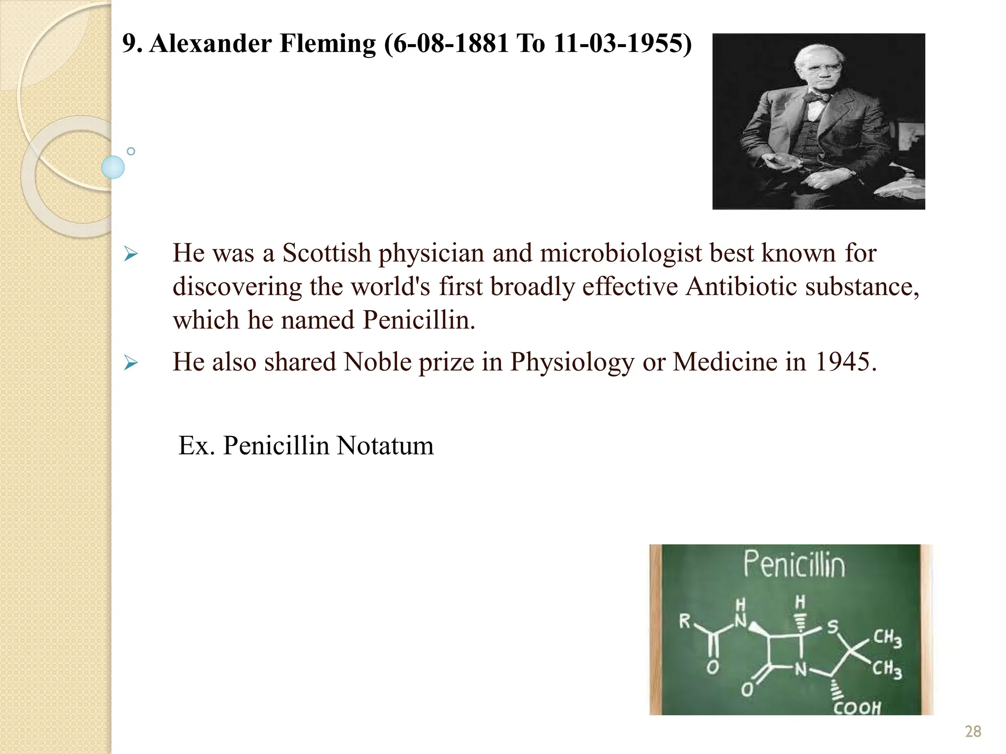 9. Alexander Fleming (6-08-1881 To 11-03-1955)
 He was a Scottish physician and microbiologist best known for
discovering the world's first broadly effective Antibiotic substance,
which he named Penicillin.
 He also shared Noble prize in Physiology or Medicine in 1945.
Ex. Penicillin Notatum
28
 