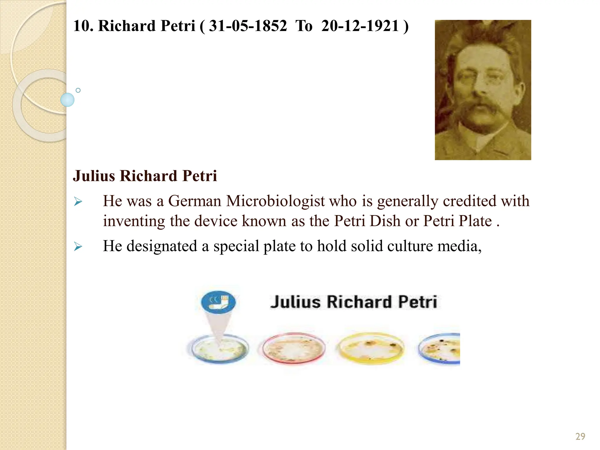 10. Richard Petri ( 31-05-1852 To 20-12-1921 )
Julius Richard Petri
 He was a German Microbiologist who is generally credited with
inventing the device known as the Petri Dish or Petri Plate .
 He designated a special plate to hold solid culture media,
29
 