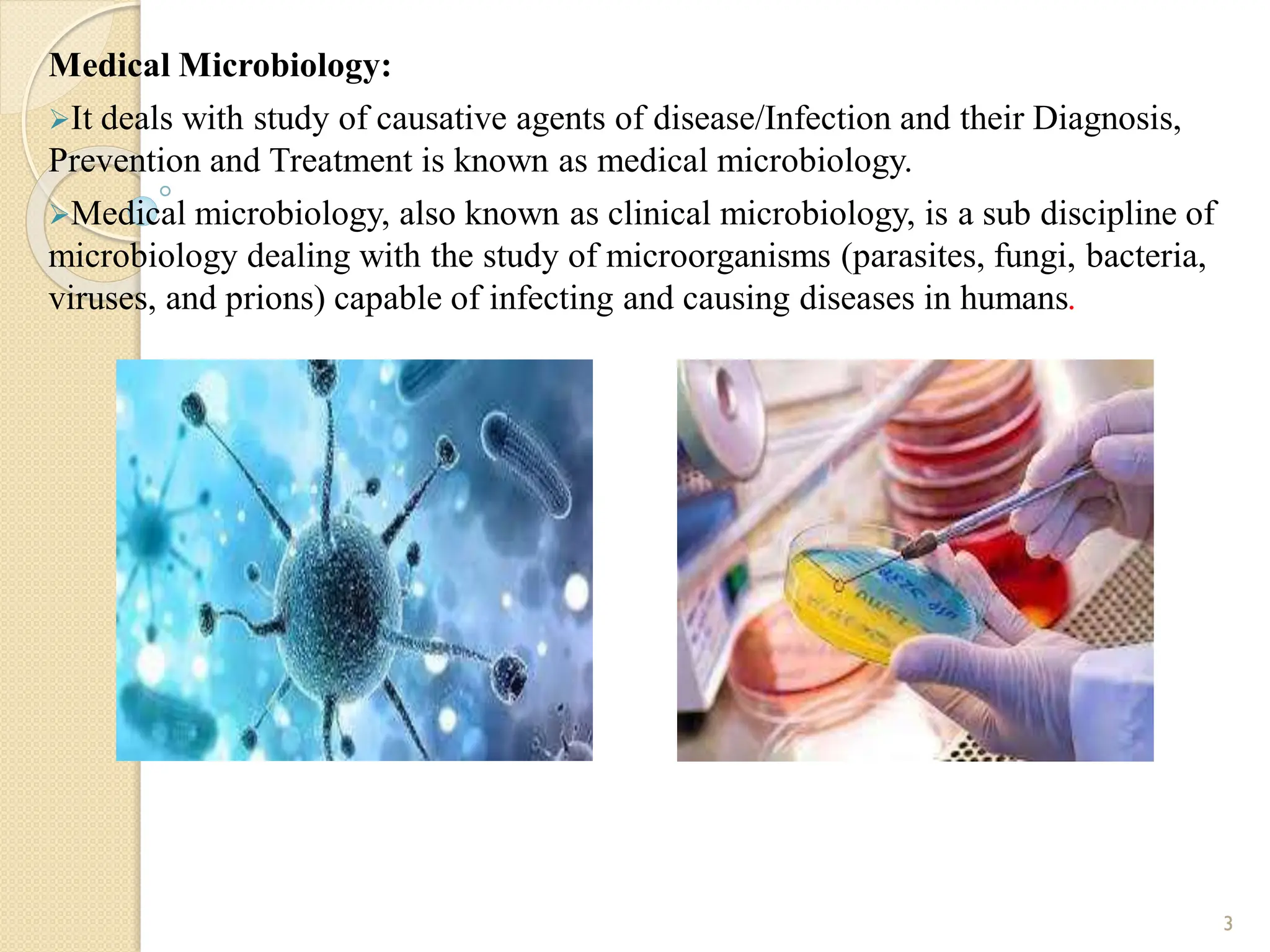 Medical Microbiology:
It deals with study of causative agents of disease/Infection and their Diagnosis,
Prevention and Treatment is known as medical microbiology.
Medical microbiology, also known as clinical microbiology, is a sub discipline of
microbiology dealing with the study of microorganisms (parasites, fungi, bacteria,
viruses, and prions) capable of infecting and causing diseases in humans.
3
 