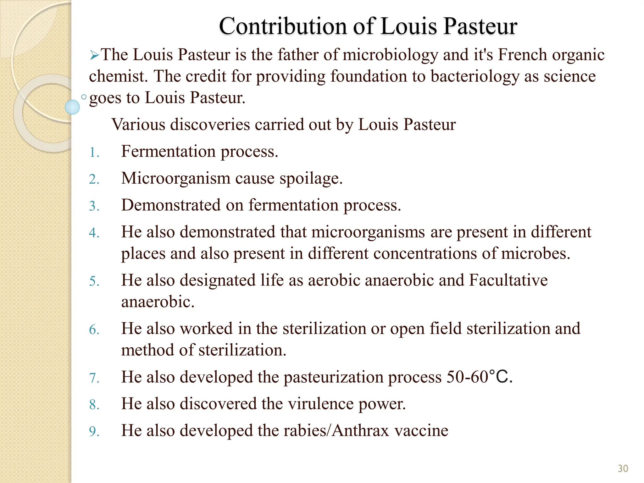 Contribution of Louis Pasteur
The Louis Pasteur is the father of microbiology and it's French organic
chemist. The credit for providing foundation to bacteriology as science
goes to Louis Pasteur.
Various discoveries carried out by Louis Pasteur
1. Fermentation process.
2. Microorganism cause spoilage.
3. Demonstrated on fermentation process.
4. He also demonstrated that microorganisms are present in different
places and also present in different concentrations of microbes.
5. He also designated life as aerobic anaerobic and Facultative
anaerobic.
6. He also worked in the sterilization or open field sterilization and
method of sterilization.
7. He also developed the pasteurization process 50-60°C.
8. He also discovered the virulence power.
9. He also developed the rabies/Anthrax vaccine
30
 
