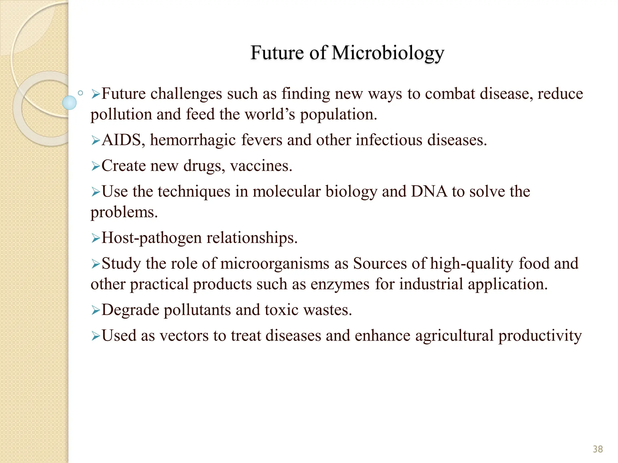 Future of Microbiology
Future challenges such as finding new ways to combat disease, reduce
pollution and feed the world’s population.
AIDS, hemorrhagic fevers and other infectious diseases.
Create new drugs, vaccines.
Use the techniques in molecular biology and DNA to solve the
problems.
Host-pathogen relationships.
Study the role of microorganisms as Sources of high-quality food and
other practical products such as enzymes for industrial application.
Degrade pollutants and toxic wastes.
Used as vectors to treat diseases and enhance agricultural productivity
38
 