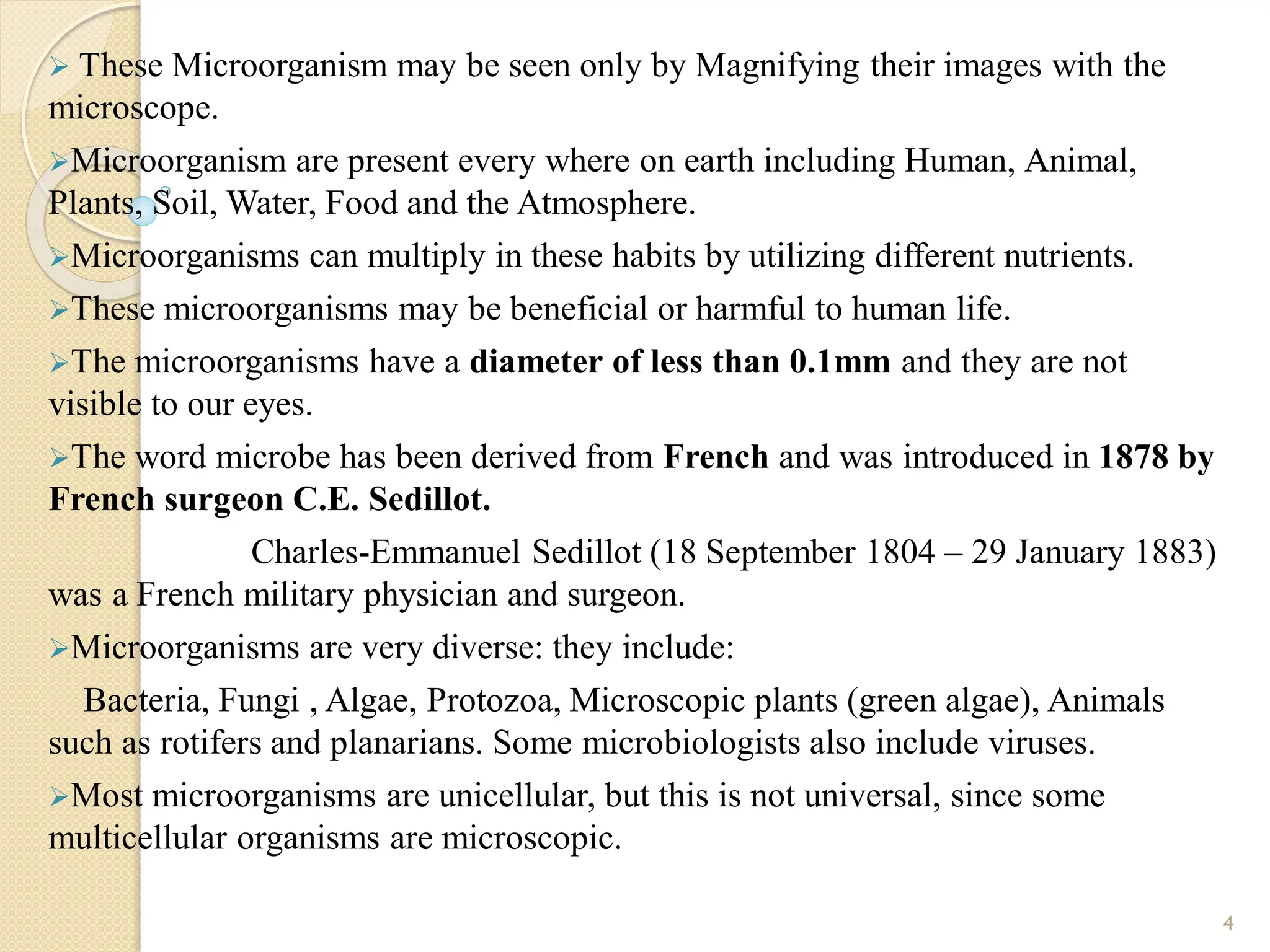  These Microorganism may be seen only by Magnifying their images with the
microscope.
Microorganism are present every where on earth including Human, Animal,
Plants, Soil, Water, Food and the Atmosphere.
Microorganisms can multiply in these habits by utilizing different nutrients.
These microorganisms may be beneficial or harmful to human life.
The microorganisms have a diameter of less than 0.1mm and they are not
visible to our eyes.
The word microbe has been derived from French and was introduced in 1878 by
French surgeon C.E. Sedillot.
Charles-Emmanuel Sedillot (18 September 1804 – 29 January 1883)
was a French military physician and surgeon.
Microorganisms are very diverse: they include:
Bacteria, Fungi , Algae, Protozoa, Microscopic plants (green algae), Animals
such as rotifers and planarians. Some microbiologists also include viruses.
Most microorganisms are unicellular, but this is not universal, since some
multicellular organisms are microscopic.
4
 