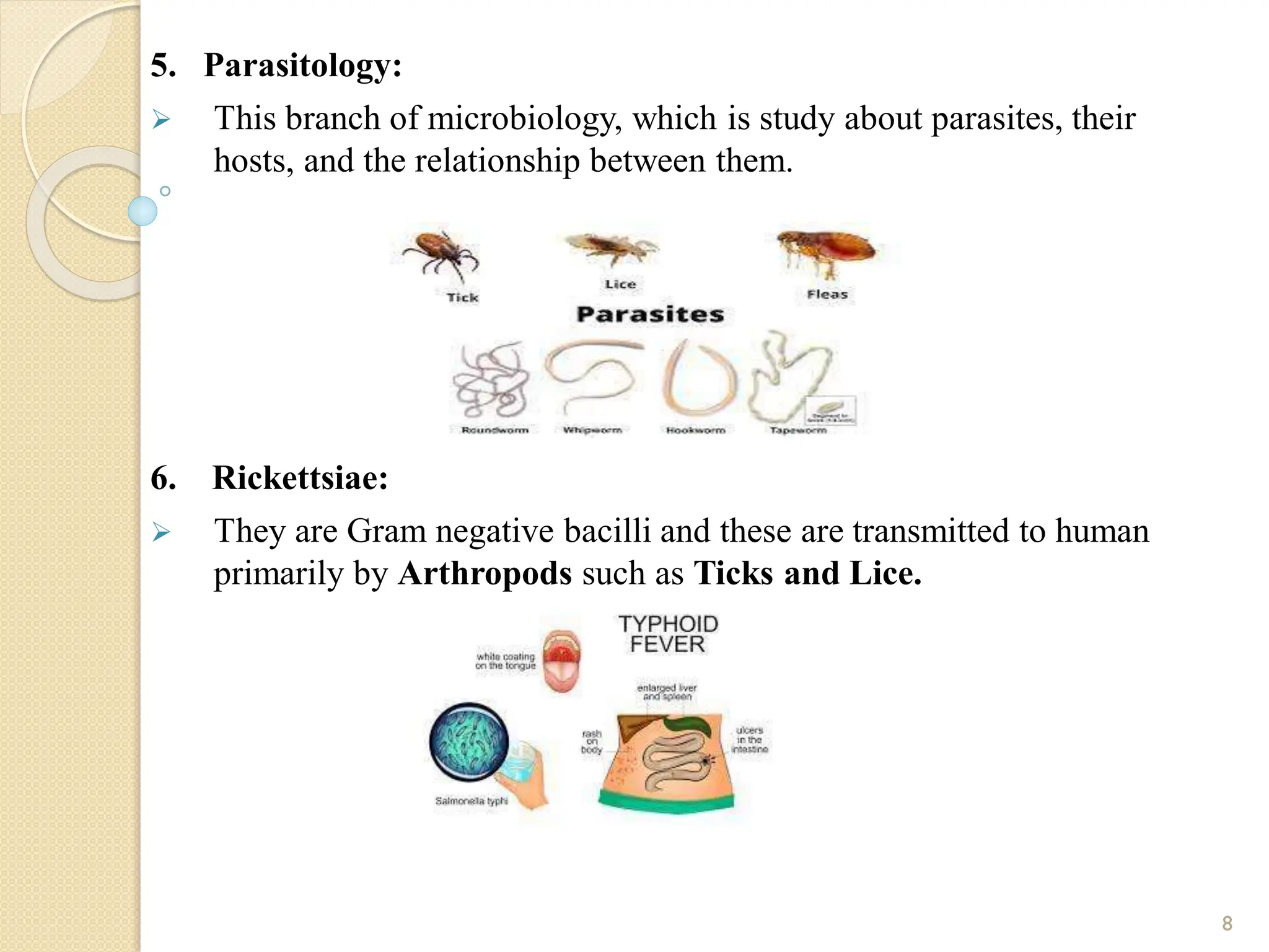 5. Parasitology:
 This branch of microbiology, which is study about parasites, their
hosts, and the relationship between them.
6. Rickettsiae:
 They are Gram negative bacilli and these are transmitted to human
primarily by Arthropods such as Ticks and Lice.
8
 