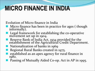 MICRO FINANCE IN INDIA Evolution of Micro finance in India Micro finance has been in practice for ages ( though informally). Legal framework for establishing the co-operative movement set up in 1904. Reserve Bank of India Act, 1934 provided for the establishment of the Agricultural Credit Department. Nationalization of banks in 1969 Regional Rural Banks created in 1975. established as an apex agency for rural finance in 1982. Passing of Mutually Aided Co-op. Act in AP in 1995. 