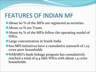 FEATURES OF INDIAN MF About 60 % of the MFIs are registered as societies. About 20 % are Trusts About 65 % of the MFIs follow the operating model of SHGs. Large concentration in South India 600 MFI initiatives have a cumulative outreach of 1.25 crore poor households NABARD’s bank linkage program has cumulatively reached a total of 9.4 lakh SHGs with about 1.4 crore households.  