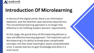 Introduction Of Microlearning
In the era of the digital world, there is an information
explosion, and the attention span becomes abysmal low.
The conventional learning approach is no longer that
effective in not fulfilling modern learners' requirements.
At this stage, the grand entry of Microlearning delivers a
new and effective learning approach. The important part of
Microlearning is its ability to break down complicated
concepts into bite-sized meaningful, easily comprehended
units. It assists learners to gain knowledge and skills in a
short burst.
 