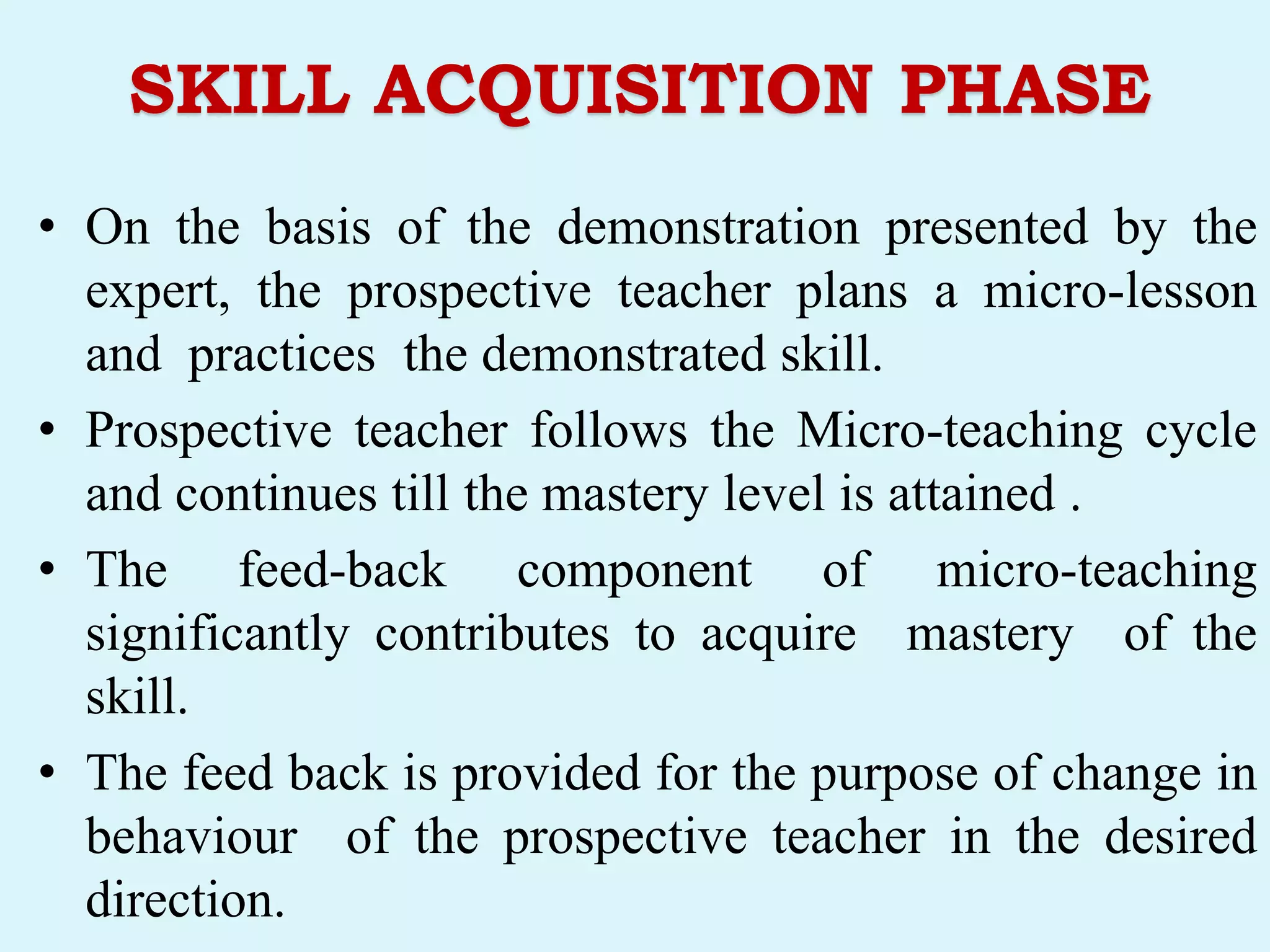 SKILL ACQUISITION PHASE
• On the basis of the demonstration presented by the
expert, the prospective teacher plans a micro-lesson
and practices the demonstrated skill.
• Prospective teacher follows the Micro-teaching cycle
and continues till the mastery level is attained .
• The feed-back component of micro-teaching
significantly contributes to acquire mastery of the
skill.
• The feed back is provided for the purpose of change in
behaviour of the prospective teacher in the desired
direction.
 