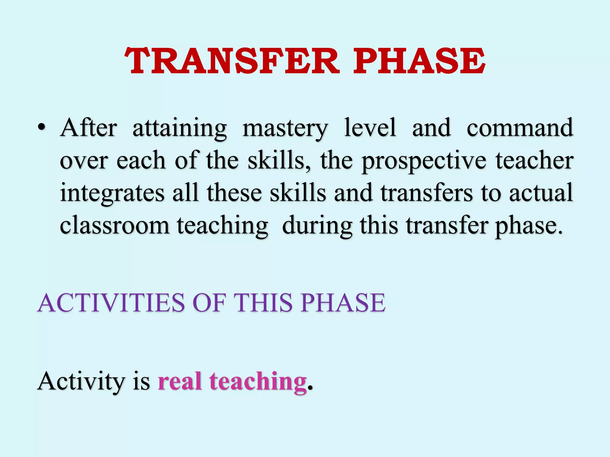 TRANSFER PHASE
• After attaining mastery level and command
over each of the skills, the prospective teacher
integrates all these skills and transfers to actual
classroom teaching during this transfer phase.
ACTIVITIES OF THIS PHASE
Activity is real teaching.
 