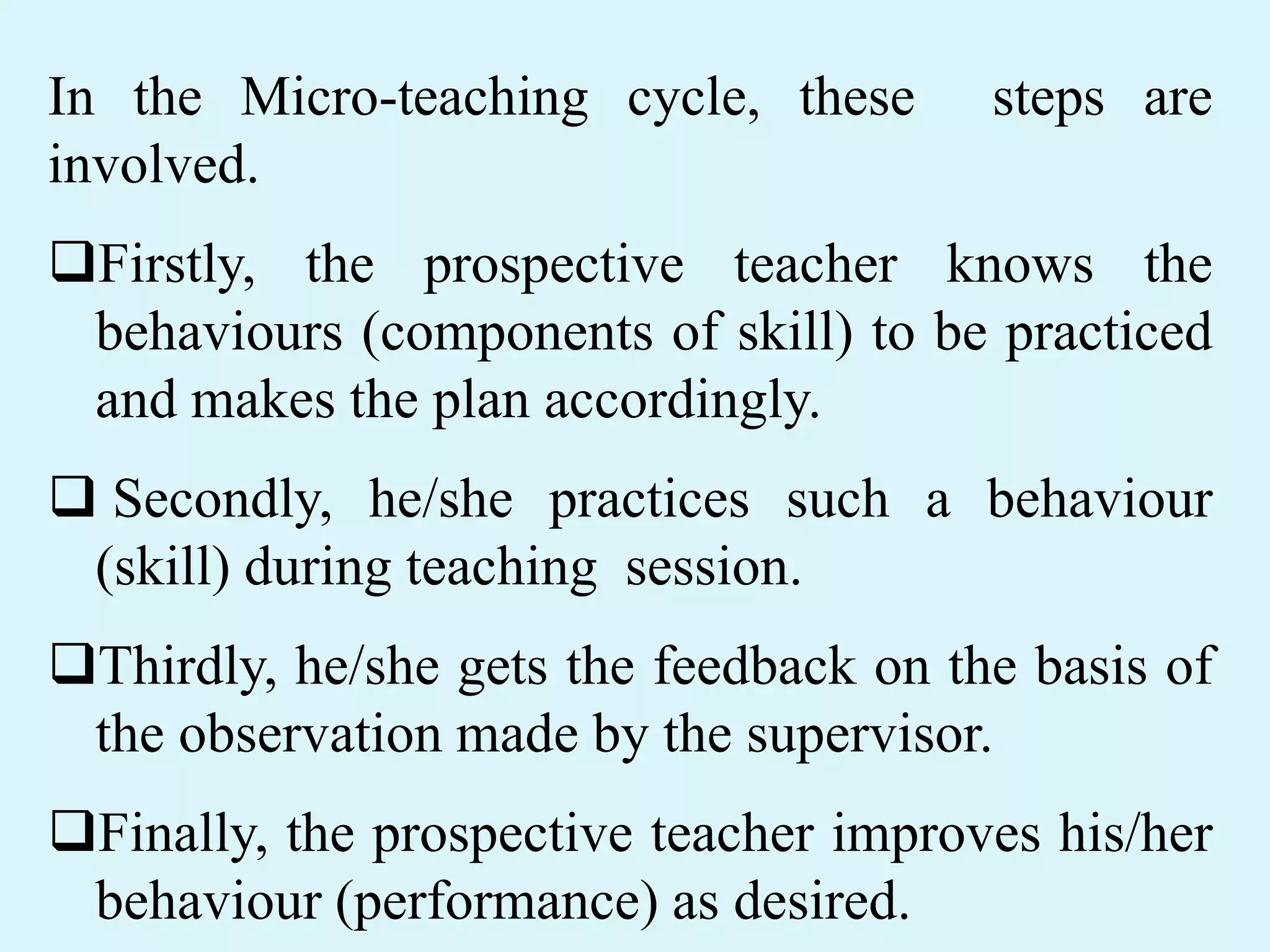 In the Micro-teaching cycle, these steps are
involved.
Firstly, the prospective teacher knows the
behaviours (components of skill) to be practiced
and makes the plan accordingly.
 Secondly, he/she practices such a behaviour
(skill) during teaching session.
Thirdly, he/she gets the feedback on the basis of
the observation made by the supervisor.
Finally, the prospective teacher improves his/her
behaviour (performance) as desired.
 