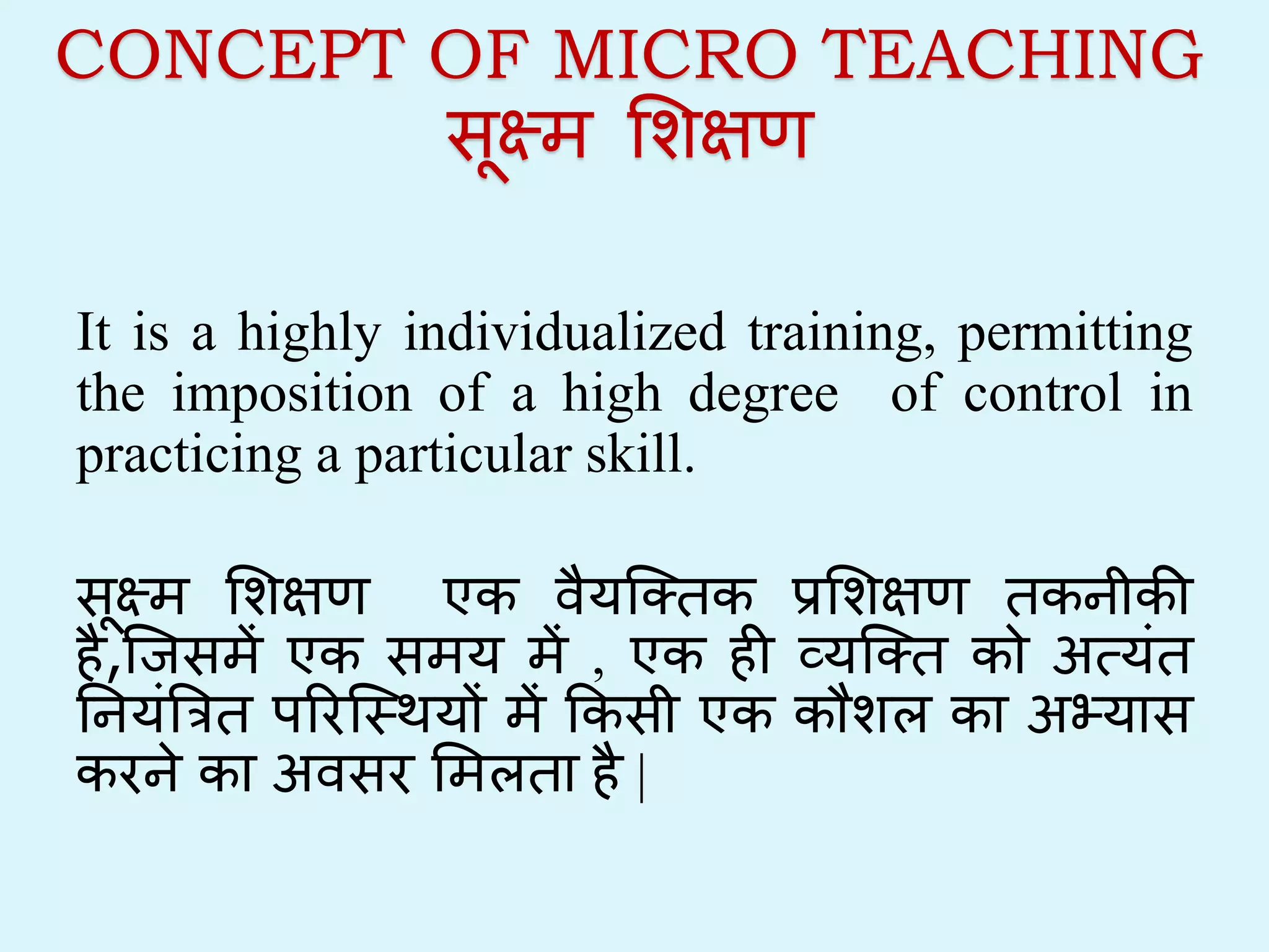 CONCEPT OF MICRO TEACHING
सूक्ष्म शिक्षण
It is a highly individualized training, permitting
the imposition of a high degree of control in
practicing a particular skill.
सूक्ष्म शिक्षण एक वैयक्तिक प्रशिक्षण िकनीकी
है,क्िसमें एक समय में , एक ही व्यक्ति को अत्यंि
ननयंत्रिि परिक्थियों में ककसी एक कौिल का अभ्यास
किने का अवसि शमलिा है |
 