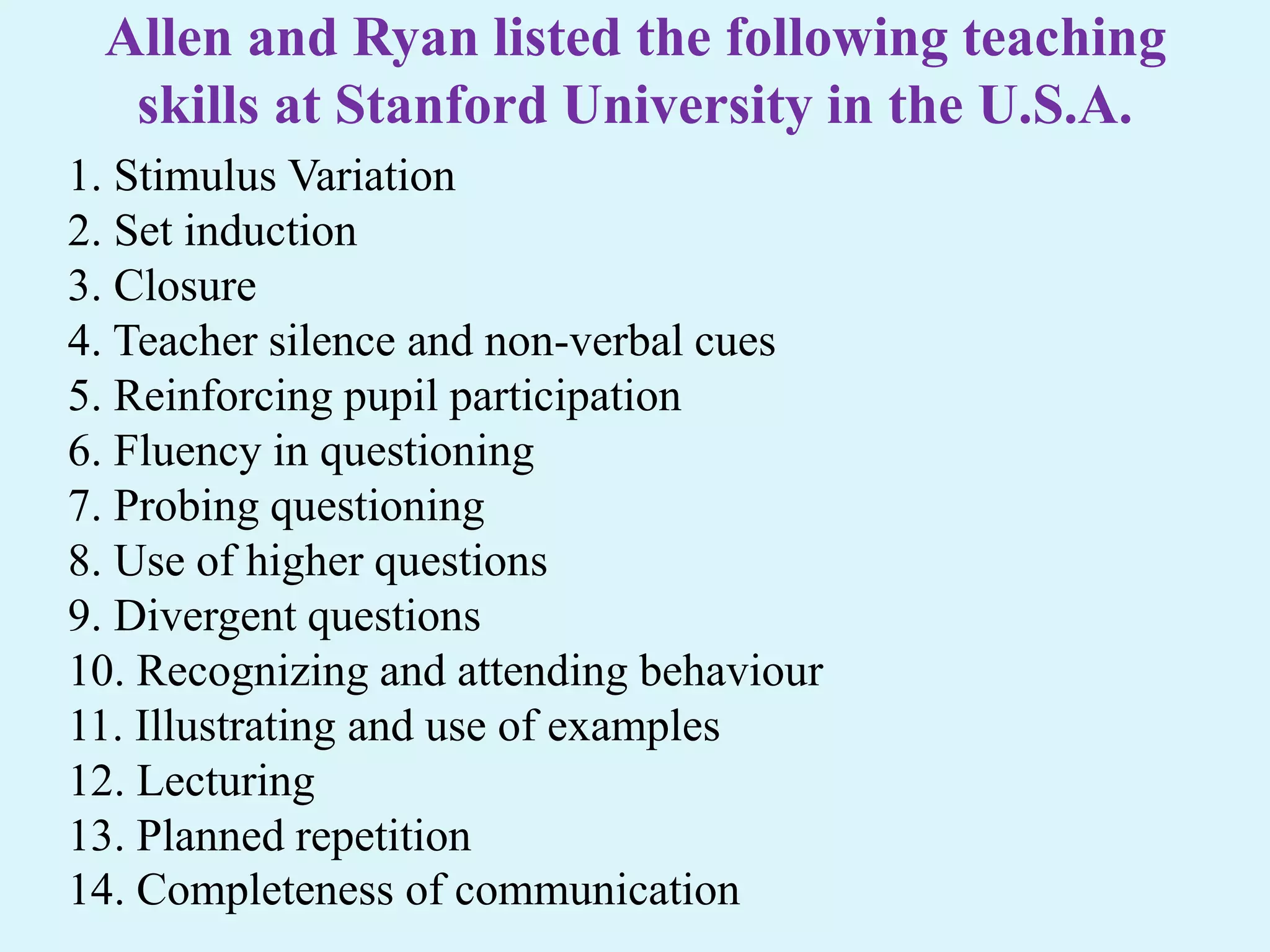 Allen and Ryan listed the following teaching
skills at Stanford University in the U.S.A.
1. Stimulus Variation
2. Set induction
3. Closure
4. Teacher silence and non-verbal cues
5. Reinforcing pupil participation
6. Fluency in questioning
7. Probing questioning
8. Use of higher questions
9. Divergent questions
10. Recognizing and attending behaviour
11. Illustrating and use of examples
12. Lecturing
13. Planned repetition
14. Completeness of communication
 