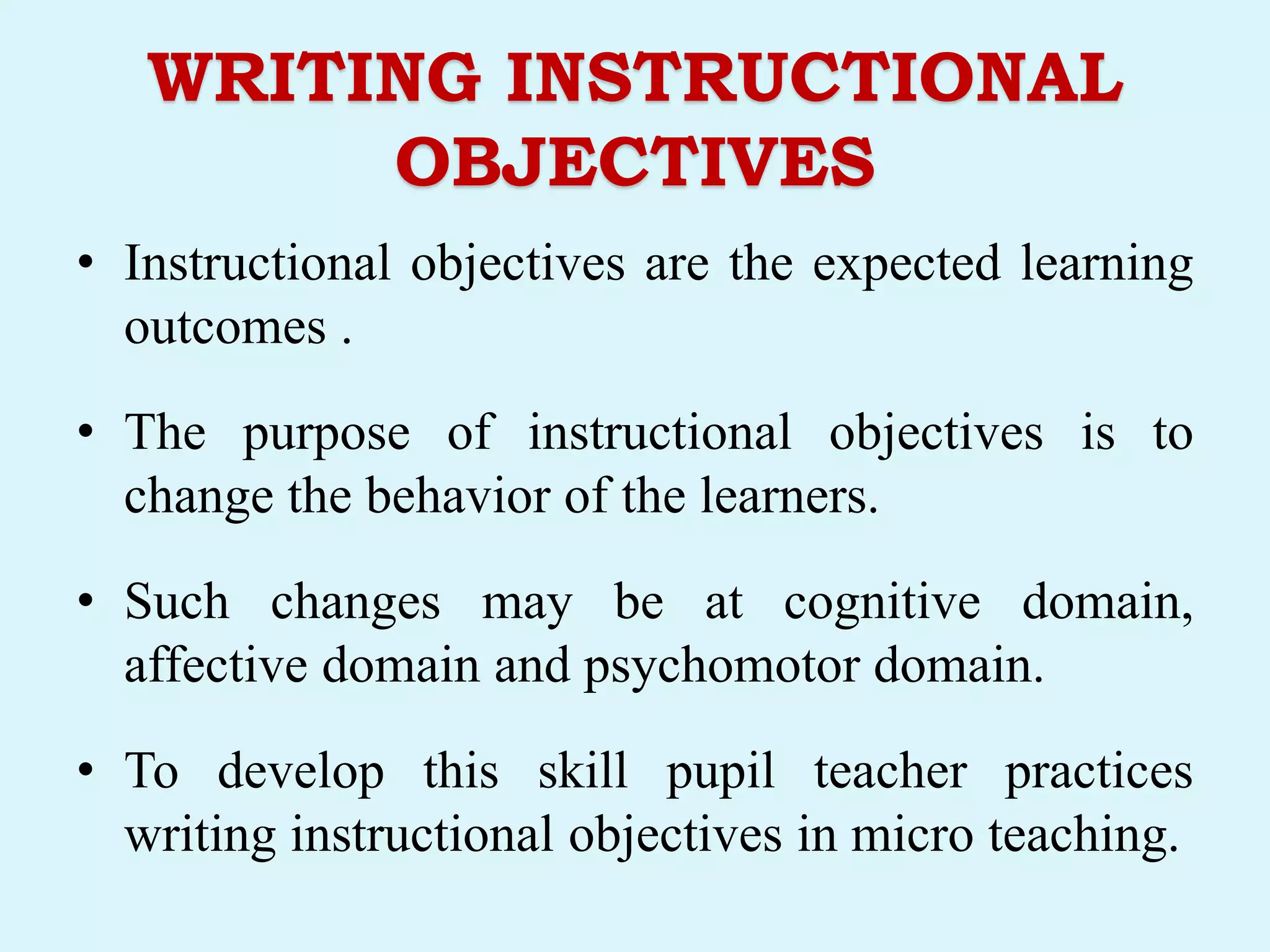 WRITING INSTRUCTIONAL
OBJECTIVES
• Instructional objectives are the expected learning
outcomes .
• The purpose of instructional objectives is to
change the behavior of the learners.
• Such changes may be at cognitive domain,
affective domain and psychomotor domain.
• To develop this skill pupil teacher practices
writing instructional objectives in micro teaching.
 