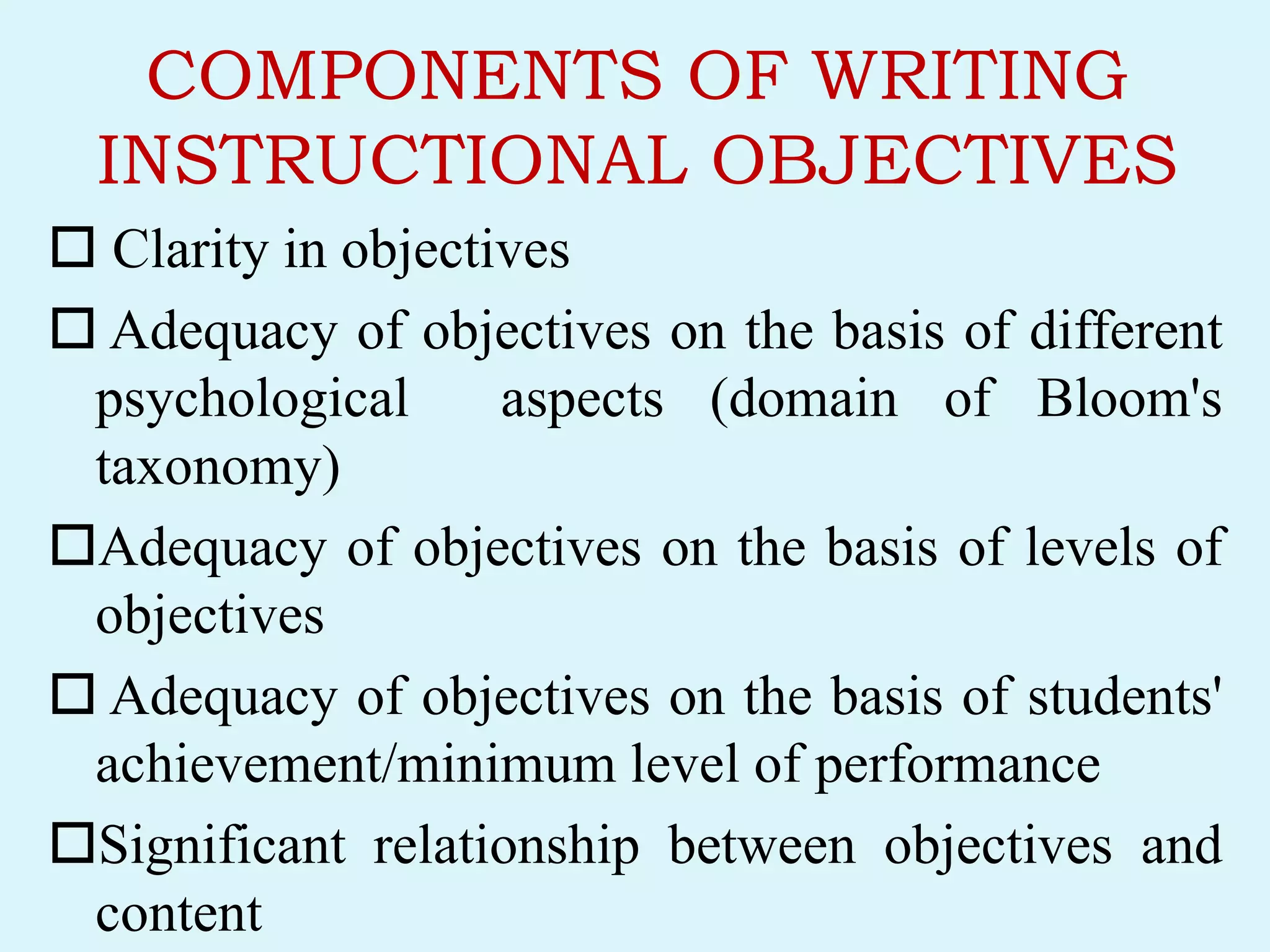 COMPONENTS OF WRITING
INSTRUCTIONAL OBJECTIVES
 Clarity in objectives
 Adequacy of objectives on the basis of different
psychological aspects (domain of Bloom's
taxonomy)
Adequacy of objectives on the basis of levels of
objectives
 Adequacy of objectives on the basis of students'
achievement/minimum level of performance
Significant relationship between objectives and
content
 