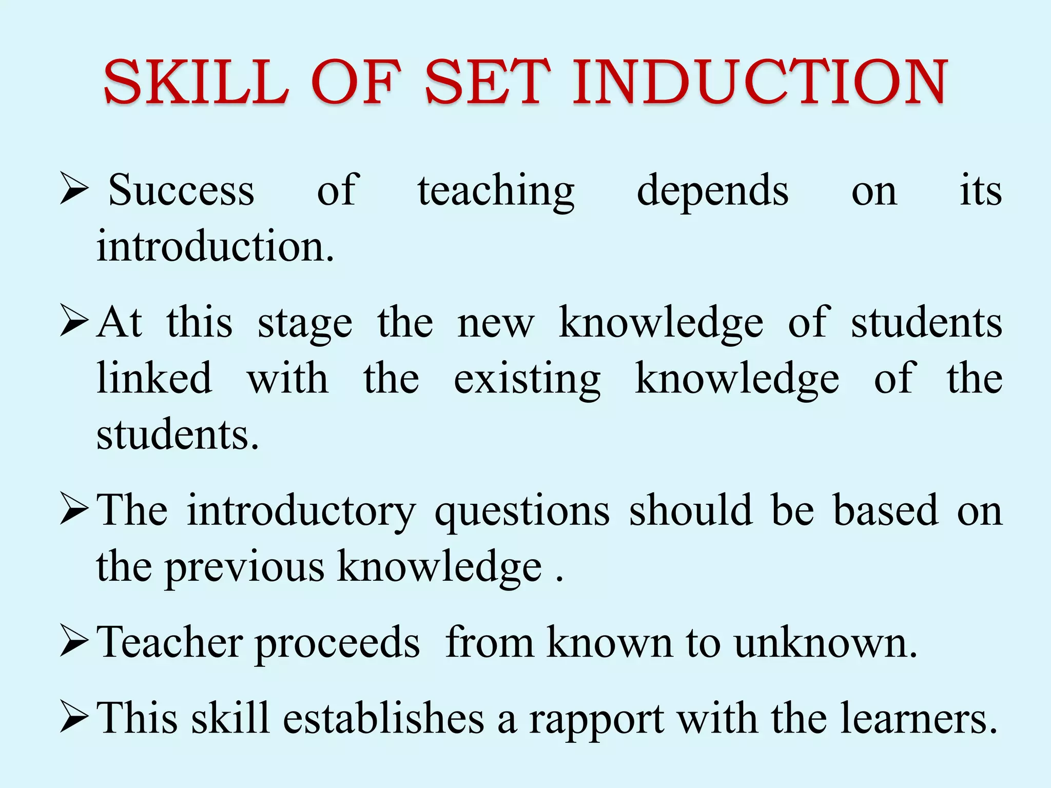 SKILL OF SET INDUCTION
 Success of teaching depends on its
introduction.
At this stage the new knowledge of students
linked with the existing knowledge of the
students.
The introductory questions should be based on
the previous knowledge .
Teacher proceeds from known to unknown.
This skill establishes a rapport with the learners.
 