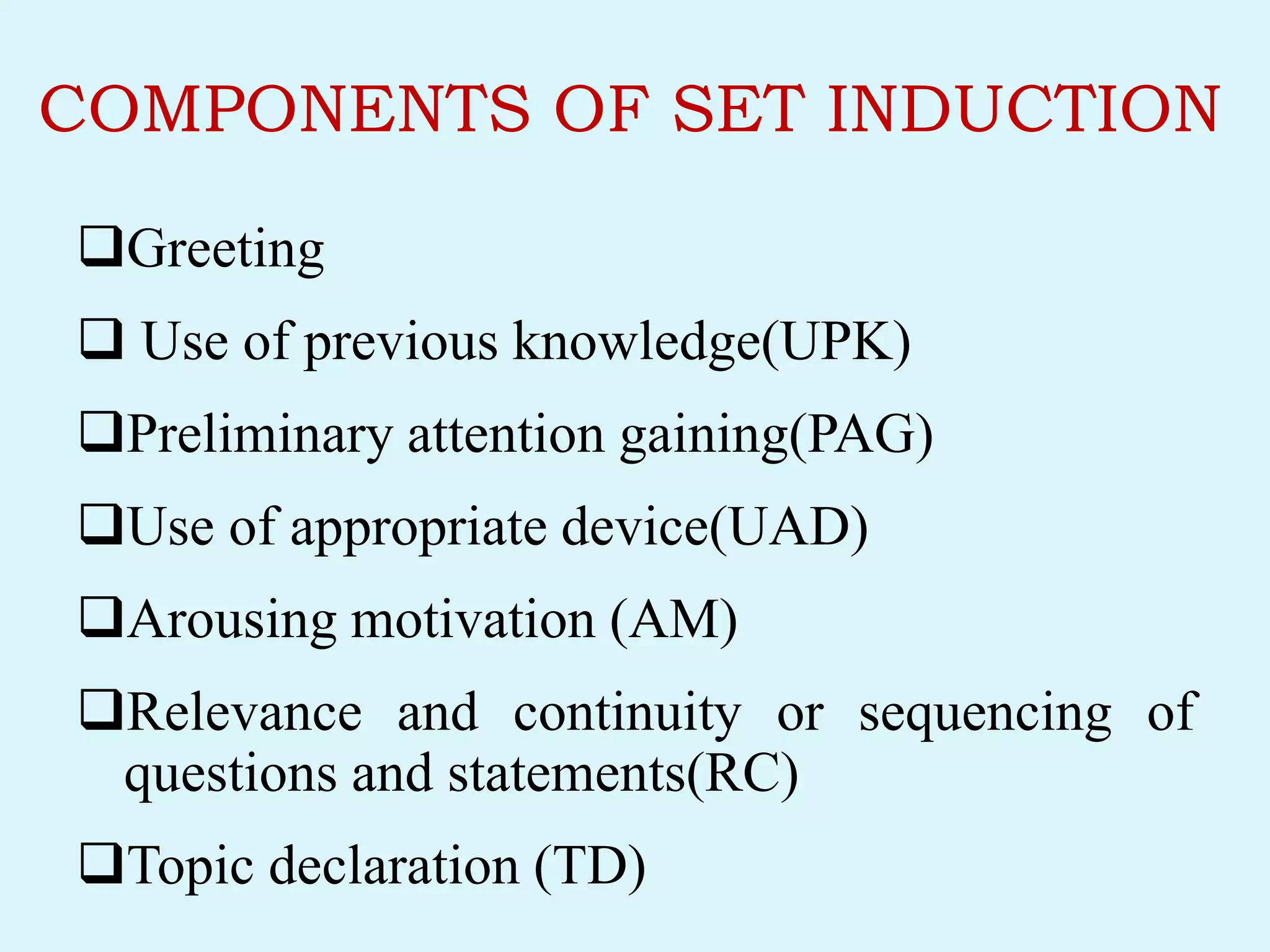 COMPONENTS OF SET INDUCTION
Greeting
 Use of previous knowledge(UPK)
Preliminary attention gaining(PAG)
Use of appropriate device(UAD)
Arousing motivation (AM)
Relevance and continuity or sequencing of
questions and statements(RC)
Topic declaration (TD)
 