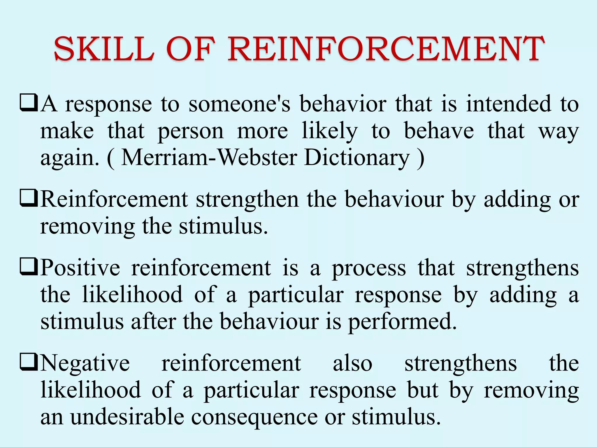 SKILL OF REINFORCEMENT
A response to someone's behavior that is intended to
make that person more likely to behave that way
again. ( Merriam-Webster Dictionary )
Reinforcement strengthen the behaviour by adding or
removing the stimulus.
Positive reinforcement is a process that strengthens
the likelihood of a particular response by adding a
stimulus after the behaviour is performed.
Negative reinforcement also strengthens the
likelihood of a particular response but by removing
an undesirable consequence or stimulus.
 