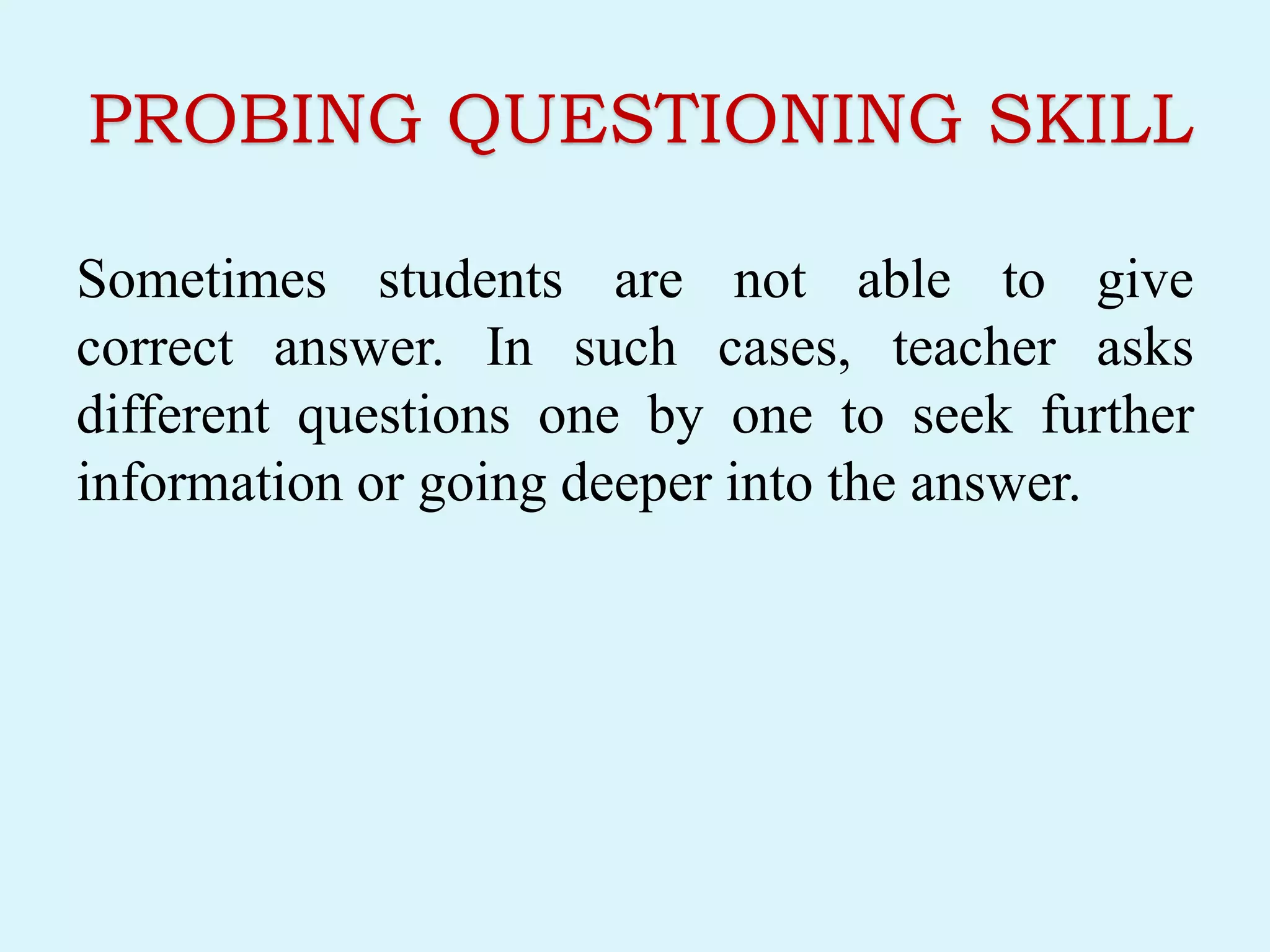 PROBING QUESTIONING SKILL
Sometimes students are not able to give
correct answer. In such cases, teacher asks
different questions one by one to seek further
information or going deeper into the answer.
 