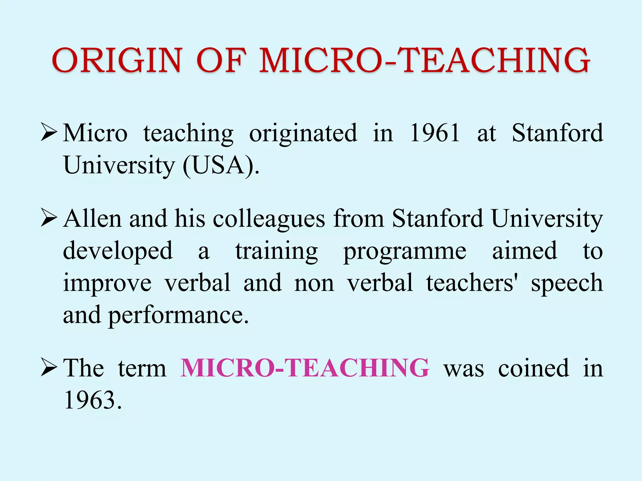 ORIGIN OF MICRO-TEACHING
Micro teaching originated in 1961 at Stanford
University (USA).
Allen and his colleagues from Stanford University
developed a training programme aimed to
improve verbal and non verbal teachers' speech
and performance.
The term MICRO-TEACHING was coined in
1963.
 