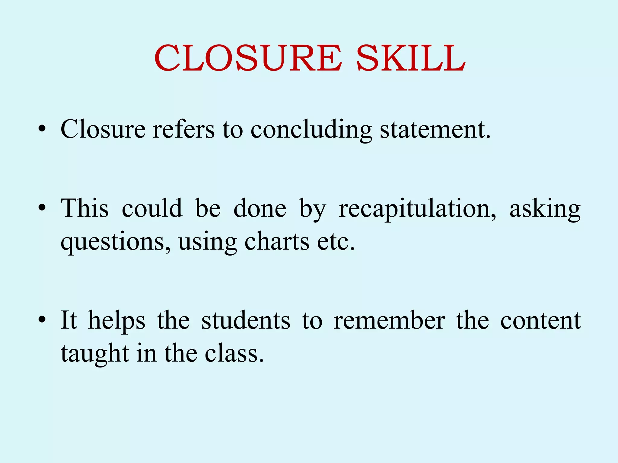 CLOSURE SKILL
• Closure refers to concluding statement.
• This could be done by recapitulation, asking
questions, using charts etc.
• It helps the students to remember the content
taught in the class.
 