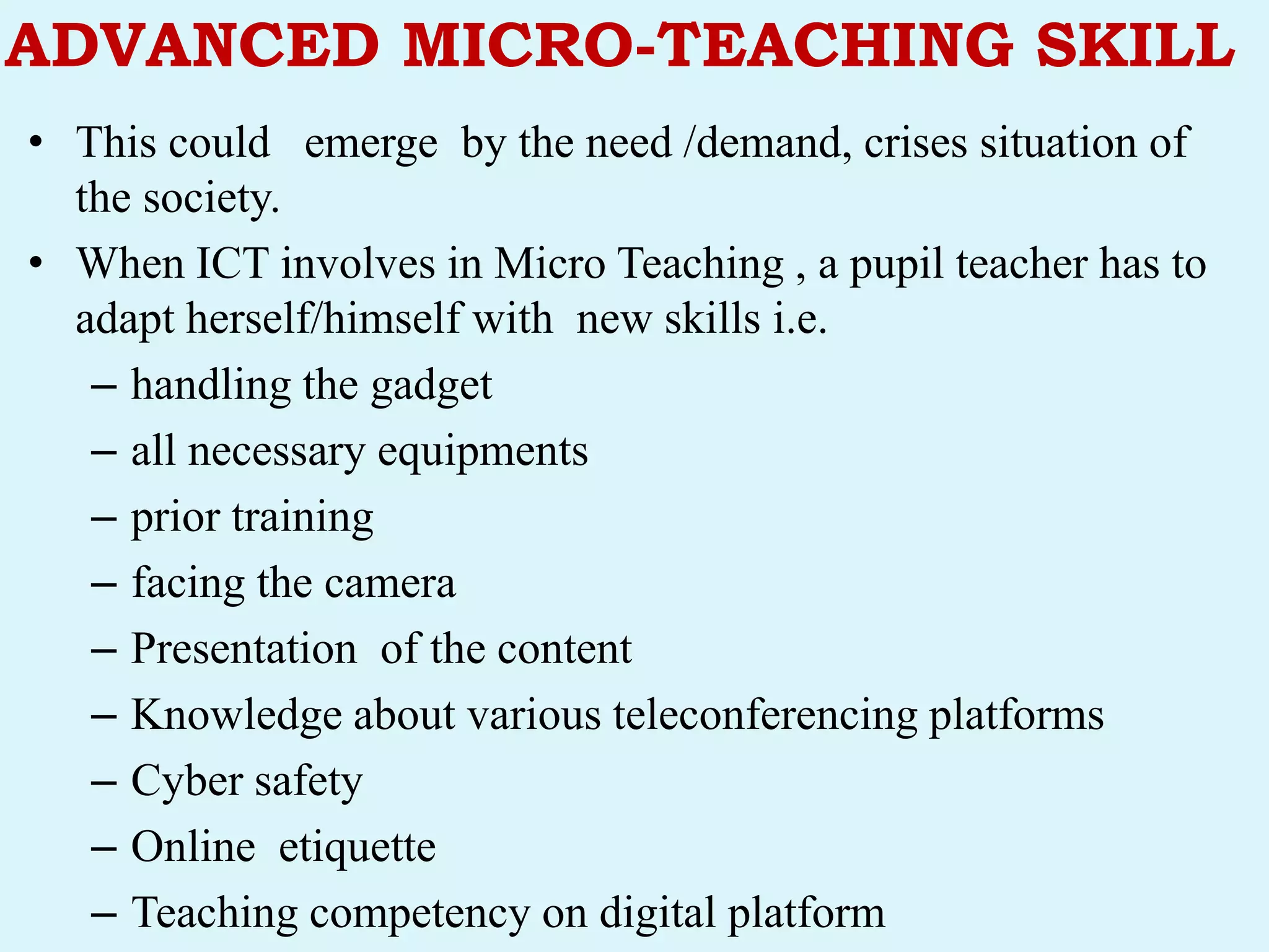 ADVANCED MICRO-TEACHING SKILL
• This could emerge by the need /demand, crises situation of
the society.
• When ICT involves in Micro Teaching , a pupil teacher has to
adapt herself/himself with new skills i.e.
– handling the gadget
– all necessary equipments
– prior training
– facing the camera
– Presentation of the content
– Knowledge about various teleconferencing platforms
– Cyber safety
– Online etiquette
– Teaching competency on digital platform
 