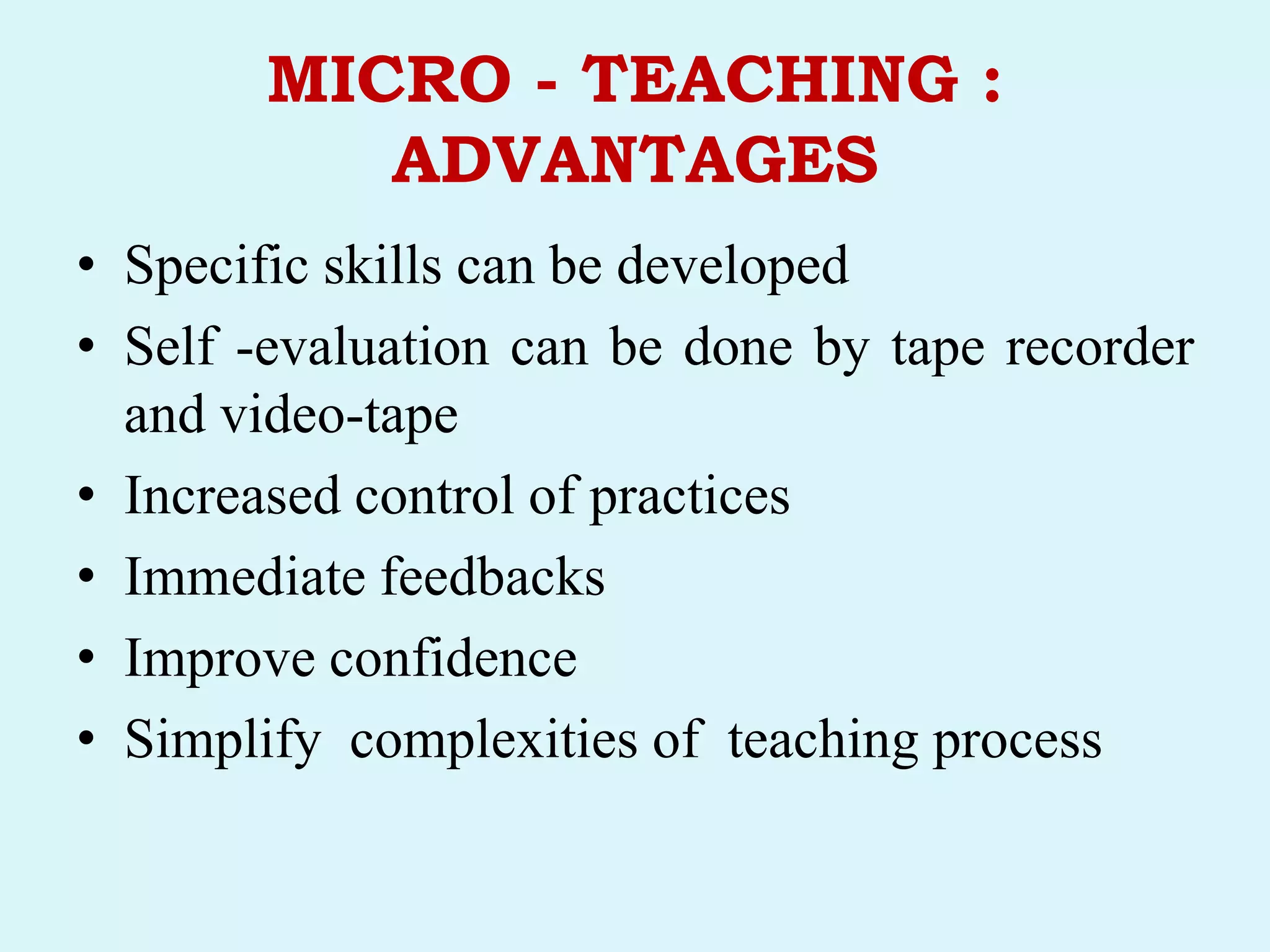 MICRO - TEACHING :
ADVANTAGES
• Specific skills can be developed
• Self -evaluation can be done by tape recorder
and video-tape
• Increased control of practices
• Immediate feedbacks
• Improve confidence
• Simplify complexities of teaching process
 