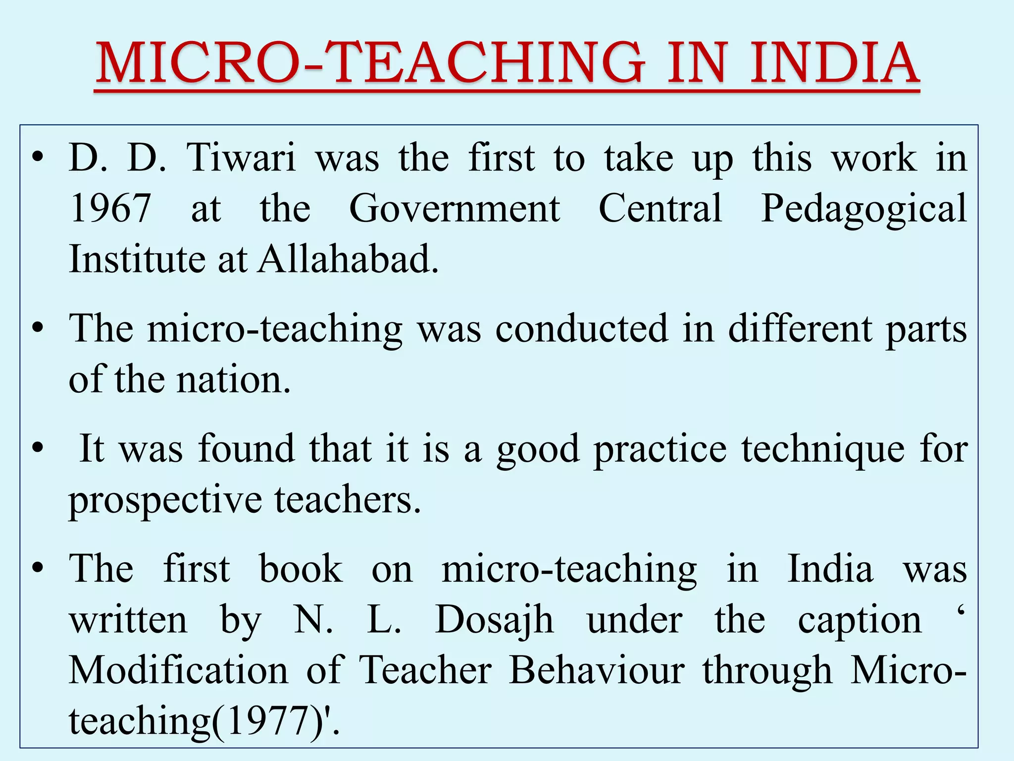 MICRO-TEACHING IN INDIA
• D. D. Tiwari was the first to take up this work in
1967 at the Government Central Pedagogical
Institute at Allahabad.
• The micro-teaching was conducted in different parts
of the nation.
• It was found that it is a good practice technique for
prospective teachers.
• The first book on micro-teaching in India was
written by N. L. Dosajh under the caption ‘
Modification of Teacher Behaviour through Micro-
teaching(1977)'.
 