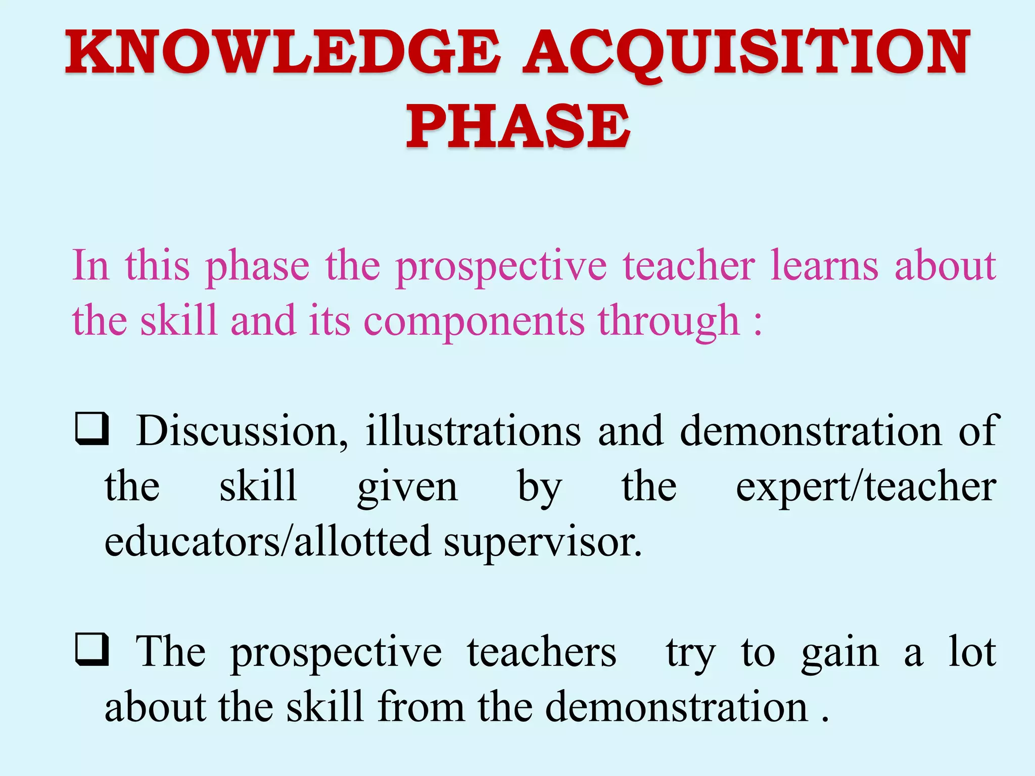 KNOWLEDGE ACQUISITION
PHASE
In this phase the prospective teacher learns about
the skill and its components through :
 Discussion, illustrations and demonstration of
the skill given by the expert/teacher
educators/allotted supervisor.
 The prospective teachers try to gain a lot
about the skill from the demonstration .
 