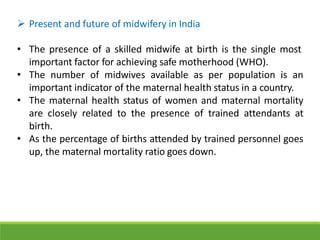  Present and future of midwifery in India
• The presence of a skilled midwife at birth is the single most
important factor for achieving safe motherhood (WHO).
• The number of midwives available as per population is an
important indicator of the maternal health status in a country.
• The maternal health status of women and maternal mortality
are closely related to the presence of trained attendants at
birth.
• As the percentage of births attended by trained personnel goes
up, the maternal mortality ratio goes down.
 