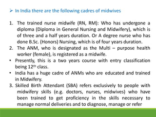  In India there are the following cadres of midwives
1. The trained nurse midwife (RN, RM): Who has undergone a
diploma (Diploma in General Nursing and Midwifery), which is
of three and a half years duration. Or A degree nurse who has
done B.Sc. (Honors) Nursing, which is of four years duration.
2. The ANM, who is designated as the Multi – purpose health
worker (female), is registered as a midwife.
• Presently, this is a two years course with entry classification
being 12th class.
• India has a huge cadre of ANMs who are educated and trained
in Midwifery.
3. Skilled Birth Attendant (SBA) refers exclusively to people with
midwifery skills (e.g. doctors, nurses, midwives) who have
been trained to get proficiency in the skills necessary to
manage normal deliveries and to diagnose, manage or refer
 