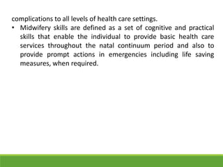 complications to all levels of health care settings.
• Midwifery skills are defined as a set of cognitive and practical
skills that enable the individual to provide basic health care
services throughout the natal continuum period and also to
provide prompt actions in emergencies including life saving
measures, when required.
 