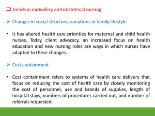  Trends in midwifery and obstetrical nursing
 Changes in social structure, variations in family lifestyle
• It has altered health care priorities for maternal and child health
nurses. Today, client advocacy, an increased focus on health
education and new nursing roles are ways in which nurses have
adapted to these changes.
 Cost containment
• Cost containment refers to systems of health care delivery that
focus on reducing the cost of health care by closely monitoring
the cost of personnel, use and brands of supplies, length of
hospital stays, numbers of procedures carried out, and number of
referrals requested.
 