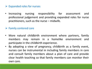  Expanded roles for nurses
• Increasing nursing responsibility for assessment and
professional judgement and providing expanded roles for nurse
practitioners, such as the nurse – midwife.
 Family centered care
• More natural childbirth environment where partners, family
members may remain in a homelike environment and
participate in the childbirth experience.
• By adopting a view of pregnancy, childbirth as a family event,
nurses can be instrumental in including family members in care
and consult family members about a plan of care and provide
clear health teaching so that family members can monitor their
own care.
 