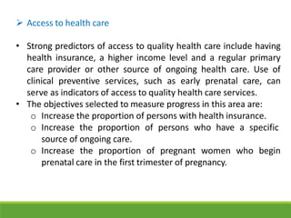  Access to health care
• Strong predictors of access to quality health care include having
health insurance, a higher income level and a regular primary
care provider or other source of ongoing health care. Use of
clinical preventive services, such as early prenatal care, can
serve as indicators of access to quality health care services.
• The objectives selected to measure progress in this area are:
o Increase the proportion of persons with health insurance.
o Increase the proportion of persons who have a specific
source of ongoing care.
o Increase the proportion of pregnant women who begin
prenatal care in the first trimester of pregnancy.
 